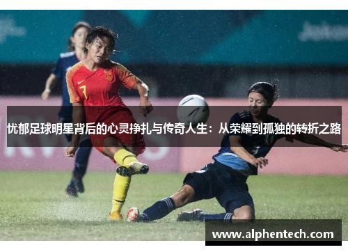 忧郁足球明星背后的心灵挣扎与传奇人生：从荣耀到孤独的转折之路