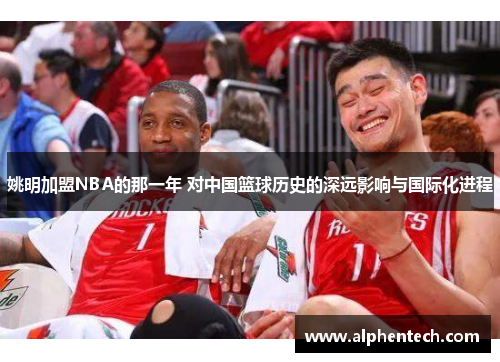 姚明加盟NBA的那一年 对中国篮球历史的深远影响与国际化进程