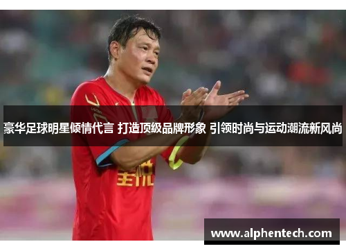 豪华足球明星倾情代言 打造顶级品牌形象 引领时尚与运动潮流新风尚