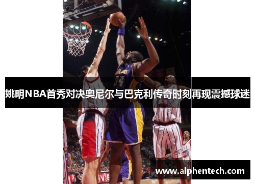 姚明NBA首秀对决奥尼尔与巴克利传奇时刻再现震撼球迷