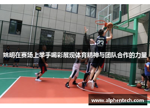 姚明在赛场上举手喝彩展现体育精神与团队合作的力量
