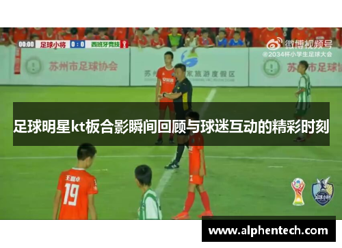 足球明星kt板合影瞬间回顾与球迷互动的精彩时刻